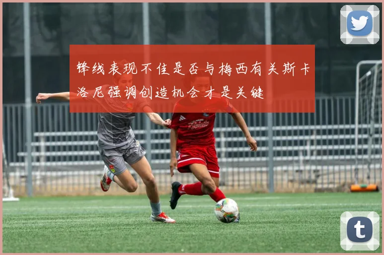 锋线表现不佳是否与梅西有关斯卡洛尼强调创造机会才是关键