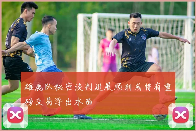 雄鹿队秘密谈判进展顺利或将有重磅交易浮出水面