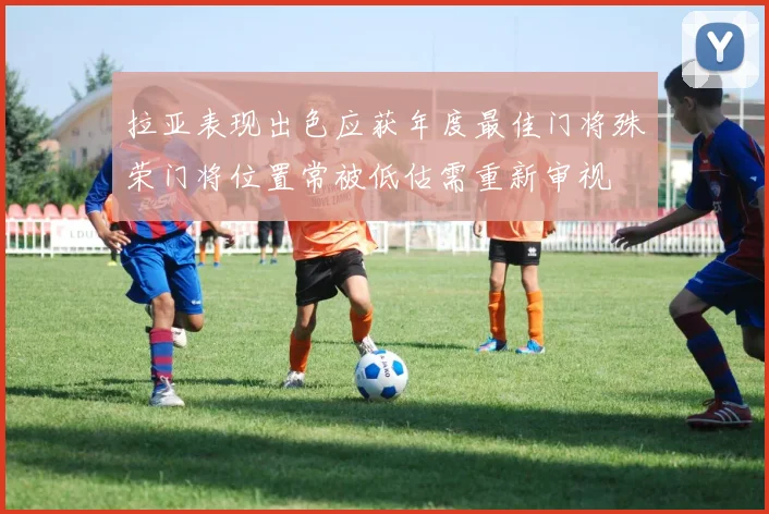 拉亚表现出色应获年度最佳门将殊荣门将位置常被低估需重新审视
