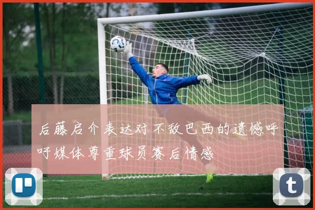 后藤启介表达对不敌巴西的遗憾呼吁媒体尊重球员赛后情感