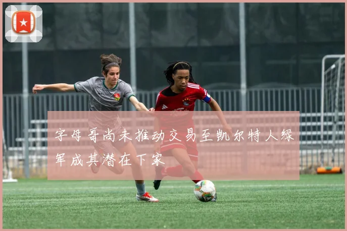 字母哥尚未推动交易至凯尔特人绿军成其潜在下家