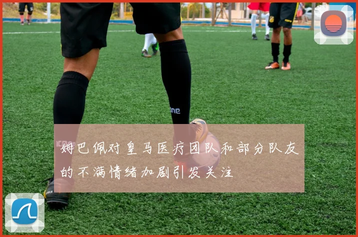 姆巴佩对皇马医疗团队和部分队友的不满情绪加剧引发关注