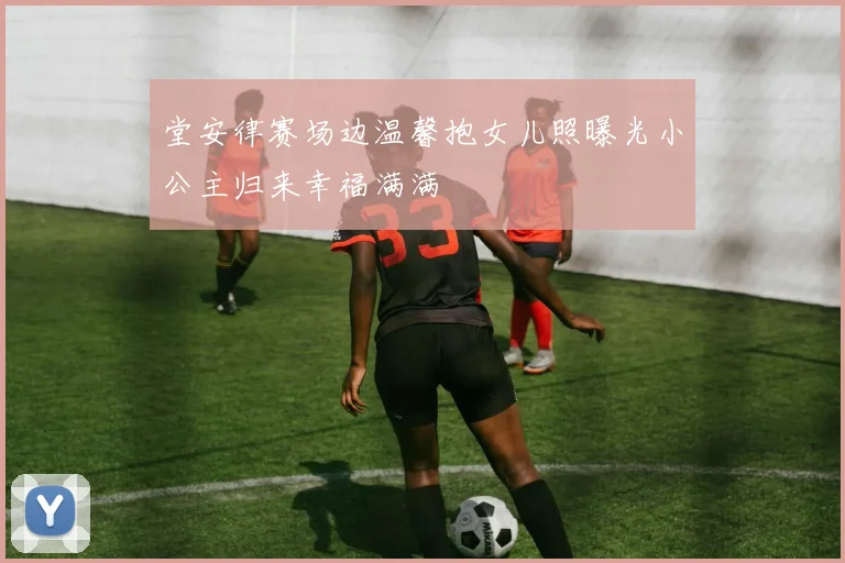 堂安律赛场边温馨抱女儿照曝光小公主归来幸福满满