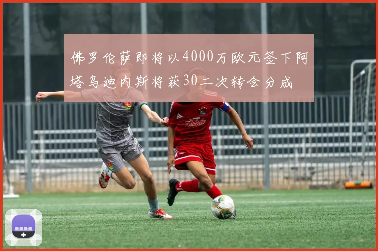 佛罗伦萨即将以4000万欧元签下阿塔乌迪内斯将获30二次转会分成