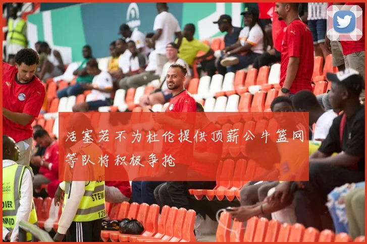活塞若不为杜伦提供顶薪公牛篮网等队将积极争抢