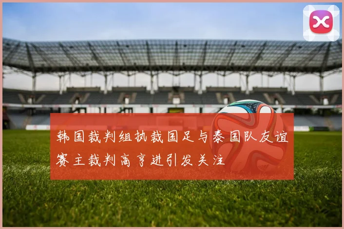韩国裁判组执裁国足与泰国队友谊赛主裁判高亨进引发关注